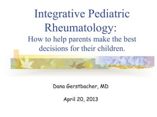 Integrative Pediatric
Rheumatology:
How to help parents make the best
decisions for their children.
Dana Gerstbacher, MD
April 20, 2013
 