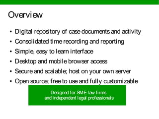 Overview
● Digital repository of casedocumentsand activity
● Consolidated timerecording and reporting
● Simple, easy to learn interface
● Desktop and mobilebrowser access
● Secureand scalable; host on your own server
● Open source; freeto useand fully customizable
Designed for SME law firms
and independent legal professionals
 