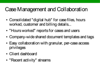 CaseManagement and Collaboration
● Consolidated "digital hub" for casefiles, hours
worked, customer and billing details...
● "Hoursworked" reportsfor casesand users
● Company-wideshared document templatesand tags
● Easy collaboration with granular, per-caseaccess
privileges
● Client dashboard
● "Recent activity" streams
 