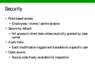 Security
● Role-based access
● Employees/ clients/ administrators
● Secureby default
● Nil accessto client dataunlessexplicitly granted by case
owner
● Audit trails
● Each modification logged and traceableto aspecific user
● Open source
● Sourcecodefreely availablefor inspection
 