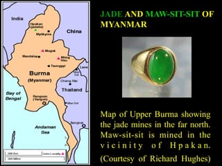 JADE AND MAW-SIT-SIT OF 
MYANMAR 
Map of Upper Burma showing 
the jade mines in the far north. 
Maw-sit-sit is mined in the 
v i c i n i t y o f H p a k a n. 
(Courtesy of Richard Hughes) 
 