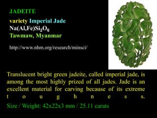 JADEITE 
variety Imperial Jade 
Na(Al,Fe)Si2O6 
Tawmaw, Myanmar 
http://www.nhm.org/research/minsci/ 
Translucent bright green jadeite, called imperial jade, is 
among the most highly prized of all jades. Jade is an 
excellent material for carving because of its extreme 
t o u g h n e s s. 
Size / Weight: 42x22x3 mm / 25.11 carats 
 