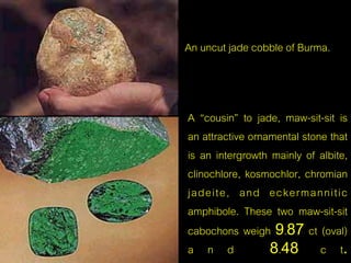 An uncut jade cobble of Burma. 
A “cousin” to jade, maw-sit-sit is 
an attractive ornamental stone that 
is an intergrowth mainly of albite, 
clinochlore, kosmochlor, chromian 
jadeite, and eckermannitic 
amphibole. These two maw-sit-sit 
cabochons weigh 9.87 ct (oval) 
a n d 8.48 c t. 
 