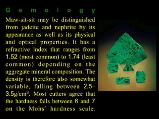 G e m o l o g y 
Maw-sit-sit may be distinguished 
from jadeite and nephrite by its 
appearance as well as its physical 
and optical properties. It has a 
refractive index that ranges from 
1.52 (most common) to 1.74 (least 
common) depen ding on the 
aggregate mineral composition. The 
density is therefore also somewhat 
variable, falling between 2.5– 
3.5g/cm3. Most cutters agree that 
the hardness falls between 6 and 7 
on the Moh s ’ hardness scale. 
Rough and cut maw-sit-sit 
 