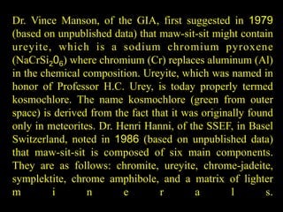 Dr. Vince Manson, of the GIA, first suggested in 1979 
(based on unpublished data) that maw-sit-sit might contain 
ureyi te, which is a sodium chromium pyroxene 
(NaCrSi206) where chromium (Cr) replaces aluminum (Al) 
in the chemical composition. Ureyite, which was named in 
honor of Professor H.C. Urey, is today properly termed 
kosmochlore. The name kosmochlore (green from outer 
space) is derived from the fact that it was originally found 
only in meteorites. Dr. Henri Hanni, of the SSEF, in Basel 
Switzerland, noted in 1986 (based on unpublished data) 
that maw-sit-sit is composed of six main components. 
They are as follows: chromite, ureyite, chrome-jadeite, 
symplektite, chrome amphibole, and a matrix of lighter 
m i n e r a l s. 
 