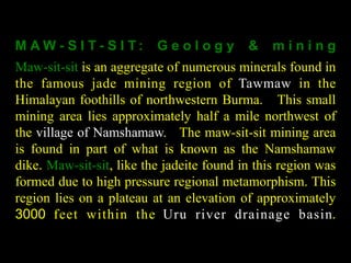 M AW - S I T - S I T : G e o l o g y & m i n i n g 
Maw-sit-sit is an aggregate of numerous minerals found in 
the famous jade mining region of Tawmaw in the 
Himalayan foothills of northwestern Burma. This small 
mining area lies approximately half a mile northwest of 
the village of Namshamaw. The maw-sit-sit mining area 
is found in part of what is known as the Namshamaw 
dike. Maw-sit-sit, like the jadeite found in this region was 
formed due to high pressure regional metamorphism. This 
region lies on a plateau at an elevation of approximately 
3000 feet wi thin the Uru river drainage basin. 
 