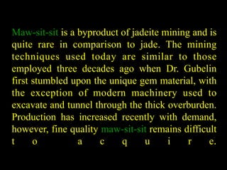 Maw-sit-sit is a byproduct of jadeite mining and is 
quite rare in comparison to jade. The mining 
techniques used today are similar to those 
employed three decades ago when Dr. Gubelin 
first stumbled upon the unique gem material, with 
the exception of modern machinery used to 
excavate and tunnel through the thick overburden. 
Production has increased recently with demand, 
however, fine quality maw-sit-sit remains difficult 
t o a c q u i r e. 
 