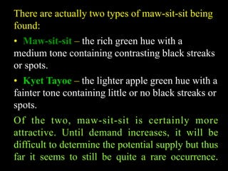 There are actually two types of maw-sit-sit being 
found: 
• Maw-sit-sit – the rich green hue with a 
medium tone containing contrasting black streaks 
or spots. 
• Kyet Tayoe – the lighter apple green hue with a 
fainter tone containing little or no black streaks or 
spots. 
Of the two, maw-sit-sit is certainly more 
attractive. Until demand increases, it will be 
difficult to determine the potential supply but thus 
far it seems to still be quite a rare occurrence. 
 