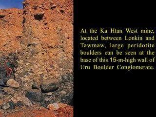 At the Ka Htan West mine, 
located between Lonkin and 
Tawmaw, large peridotite 
boulders can be seen at the 
base of this 15-m-high wall of 
Uru Boulder Conglomerate. 
 