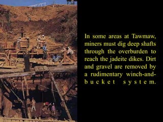 In some areas at Tawmaw, 
miners must dig deep shafts 
through the overburden to 
reach the jadeite dikes. Dirt 
and gravel are removed by 
a rudimentary winch-and-b 
u c k e t s y s t e m. 
 