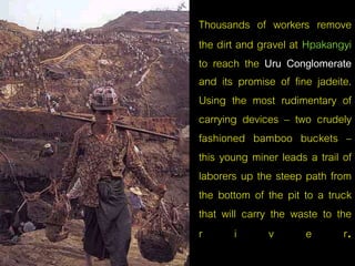 Thousands of workers remove 
the dirt and gravel at Hpakangyi 
to reach the Uru Conglomerate 
and its promise of fine jadeite. 
Using the most rudimentary of 
carrying devices – two crudely 
fashioned bamboo buckets – 
this young miner leads a trail of 
laborers up the steep path from 
the bottom of the pit to a truck 
that will carry the waste to the 
r i v e r. 
 