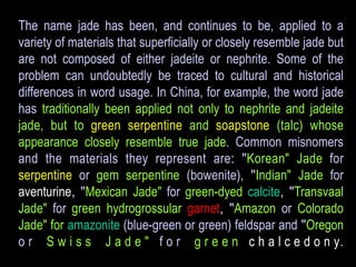 The name jade has been, and continues to be, applied to a 
variety of materials that superficially or closely resemble jade but 
are not composed of either jadeite or nephrite. Some of the 
problem can undoubtedly be traced to cultural and historical 
differences in word usage. In China, for example, the word jade 
has traditionally been applied not only to nephrite and jadeite 
jade, but to green serpentine and soapstone (talc) whose 
appearance closely resemble true jade. Common misnomers 
and the materials they represent are: "Korean" Jade for 
serpentine or gem serpentine (bowenite), "Indian" Jade for 
aventurine, "Mexican Jade" for green-dyed calcite, "Transvaal 
Jade" for green hydrogrossular garnet, "Amazon or Colorado 
Jade" for amazonite (blue-green or green) feldspar and "Oregon 
o r S w i s s J a d e " f o r g r e e n c h a l c e d o n y. 
 