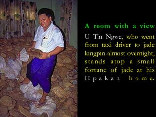 A room with a view 
U Tin Ngwe, who went 
from taxi driver to jade 
kingpin almost overnight, 
s t ands a top a sma l l 
fortune of jade at his 
H p a k a n h o m e. 
 