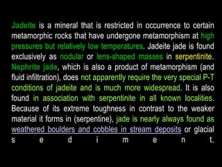 Jadeite is a mineral that is restricted in occurrence to certain 
metamorphic rocks that have undergone metamorphism at high 
pressures but relatively low temperatures. Jadeite jade is found 
exclusively as nodular or lens-shaped masses in serpentinite. 
Nephrite jade, which is also a product of metamorphism (and 
fluid infiltration), does not apparently require the very special P-T 
conditions of jadeite and is much more widespread. It is also 
found in association with serpentinite in all known localities. 
Because of its extreme toughness in contrast to the weaker 
material it forms in (serpentine), jade is nearly always found as 
weathered boulders and cobbles in stream deposits or glacial 
s e d i m e n t. 
 