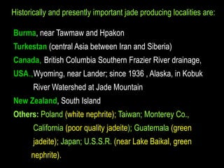 Historically and presently important jade producing localities are: 
Burma, near Tawmaw and Hpakon 
Turkestan (central Asia between Iran and Siberia) 
Canada, British Columbia Southern Frazier River drainage, 
USA.,Wyoming, near Lander; since 1936 , Alaska, in Kobuk 
River Watershed at Jade Mountain 
New Zealand, South Island 
Others: Poland (white nephrite); Taiwan; Monterey Co., 
California (poor quality jadeite); Guatemala (green 
jadeite); Japan; U.S.S.R. (near Lake Baikal, green 
nephrite). 
 