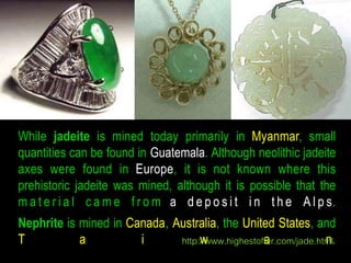 While jadeite is mined today primarily in Myanmar, small 
quantities can be found in Guatemala. Although neolithic jadeite 
axes were found in Europe, it is not known where this 
prehistoric jadeite was mined, although it is possible that the 
ma t e r i a l c am e f r om a d e p o s i t i n t h e A l p s. 
Nephrite is mined in Canada, Australia, the United States, and 
T a i http:/w/www.highestoffaer.com/jade.htmnl. 
 