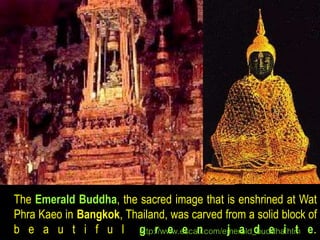 The Emerald Buddha, the sacred image that is enshrined at Wat 
Phra Kaeo in Bangkok, Thailand, was carved from a solid block of 
b e a u t i f u l hgttp:r//wwew.eescanti.com/emj eraald_dbudedhai.htmt e. 
 