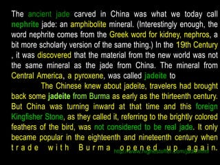 The ancient jade carved in China was what we today call 
nephrite jade: an amphibolite mineral. (Interestingly enough, the 
word nephrite comes from the Greek word for kidney, nephros, a 
bit more scholarly version of the same thing.) In the 19th Century 
, it was discovered that the material from the new world was not 
the same mineral as the jade from China. The mineral from 
Central America, a pyroxene, was called jadeite to distinguish it 
from the The Chinese knew about jadeite, travelers had brought 
back some jadeite from Burma as early as the thirteenth century. 
But China was turning inward at that time and this foreign 
Kingfisher Stone, as they called it, referring to the brightly colored 
feathers of the bird, was not considered to be real jade. It only 
became popular in the eighteenth and nineteenth century when 
t r a d e w i t h B u r m a httop:/p/wwewn.higehedstoffeur.cpom/jaadeg.hatmil n. 
 