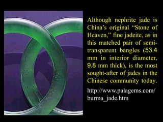Although nephrite jade is 
China’s original “Stone of 
Heaven,” fine jadeite, as in 
this matched pair of semi-transparent 
bangles (53.4 
mm in interior diameter, 
9.8 mm thick), is the most 
sought-after of jades in the 
Chinese community today. 
http://www.palagems.com/ 
burma_jade.htm 
 