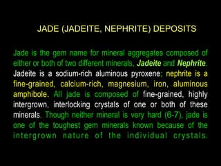 JADE (JADEITE, NEPHRITE) DEPOSITS 
Jade is the gem name for mineral aggregates composed of 
either or both of two different minerals, Jadeite and Nephrite. 
Jadeite is a sodium-rich aluminous pyroxene; nephrite is a 
fine-grained, calcium-rich, magnesium, iron, aluminous 
amphibole. All jade is composed of fine-grained, highly 
intergrown, interlocking crystals of one or both of these 
minerals. Though neither mineral is very hard (6-7), jade is 
one of the toughest gem minerals known because of the 
i n t e r g r own n a t u r e o f t h e i n d i v i d u a l c r y s t a l s. 
 