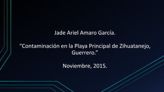 Jade Ariel Amaro García.
“Contaminación en la Playa Principal de Zihuatanejo,
Guerrero.”
Noviembre, 2015.
 