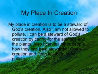 My place in creation is to be a steward of God’s creation. Also I am not allowed to pollute. I can be a steward of God’s creation by caring for the animals and the plants. Also I can tell other people how they can be a steward of God’s creation and I can tell them to not pollute. My Place In Creation 