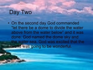 On the second day God commanded “let there be a dome to divide the water above from the water below” and it was done. God named the dome sky and the water sea. God was excited that the world was going to be wonderful.  Day Two 