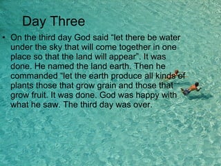 On the third day God said “let there be water under the sky that will come together in one place so that the land will appear”. It was done. He named the land earth. Then he commanded “let the earth produce all kinds of plants those that grow grain and those that grow fruit. It was done. God was happy with what he saw. The third day was over. Day Three 