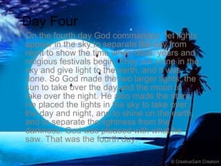 On the fourth day God commanded “let lights appear in the sky to separate the day from night to show the time when days, years and religious festivals begin. They will shine in the sky and give light to the earth, and it was done. So God made the two larger lights, the sun to take over the day and the moon to take over the night. He also made the stars. He placed the lights in the sky to take over the day and night, and to shine on the earth, and to separate the lightness from the darkness. God was pleased with what he saw. That was the fourth day.  Day Four 