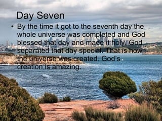 By the time it got to the seventh day the whole universe was completed and God blessed that day and made it holy. God separated that day special. That is how the universe was created. God’s creation is amazing.  Day Seven 