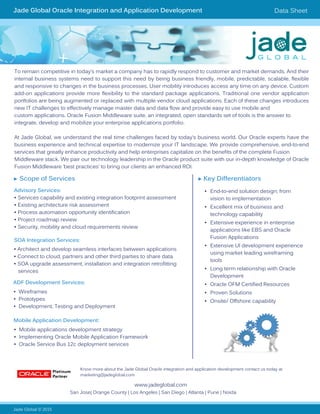 Jade Global Oracle Integration and Application Development Data Sheet
To remain competitive in today’s market a company has to rapidly respond to customer and market demands. And their
internal business systems need to support this need by being business friendly, mobile, predictable, scalable, flexible
and responsive to changes in the business processes. User mobility introduces access any time on any device. Custom
add-on applications provide more flexibility to the standard package applications. Traditional one vendor application
portfolios are being augmented or replaced with multiple vendor cloud applications. Each of these changes introduces
new IT challenges to effectively manage master data and data flow and provide easy to use mobile and
custom applications. Oracle Fusion Middleware suite, an integrated, open standards set of tools is the answer to
integrate, develop and mobilize your enterprise applications portfolio.
At Jade Global, we understand the real time challenges faced by today’s business world. Our Oracle experts have the
business experience and technical expertise to modernize your IT landscape. We provide comprehensive, end-to-end
services that greatly enhance productivity and help enterprises capitalize on the benefits of the complete Fusion
Middleware stack. We pair our technology leadership in the Oracle product suite with our in-depth knowledge of Oracle
Fusion Middleware ‘best practices’ to bring our clients an enhanced ROI.
Jade Global © 2015
www.jadeglobal.com
► Key Differentiators
•	 End-to-end solution design; from
vision to implementation
•	 Excellent mix of business and
technology capability
•	 Extensive experience in enterprise
applications like EBS and Oracle
Fusion Applications
•	 Extensive Ul development experience
using market leading wireframing
tools
•	 Long term relationship with Oracle
Development
•	 Oracle OFM Certified Resources
•	 Proven Solutions
•	 Onsite/ Offshore capability
San Jose| Orange County | Los Angeles | San Diego | Atlanta | Pune | Noida
► Scope of Services
Advisory Services:
• Services capability and existing integration footprint assessment
• Existing architecture risk assessment
• Process automation opportunity identification
• Project roadmap review
• Security, mobility and cloud requirements review
SOA Integration Services:
ADF Development Services:
Mobile Application Development:
• Architect and develop seamless interfaces between applications
• Connect to cloud, partners and other third parties to share data
• SOA upgrade assessment, installation and integration retrofitting
services
• Wireframes
• Prototypes
• Development, Testing and Deployment
• Mobile applications development strategy
• Implementing Oracle Mobile Application Framework
• Oracle Service Bus 12c deployment services
Know more about the Jade Global Oracle integration and application development contact us today at
marketing@jadeglobal.com		
 