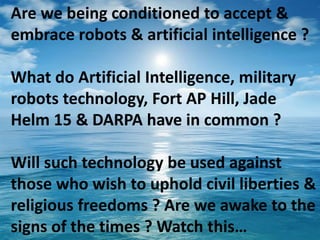 Are we being conditioned to accept &
embrace robots & artificial intelligence ?
What do Artificial Intelligence, military
robots technology, Fort AP Hill, Jade
Helm 15 & DARPA have in common ?
Will such technology be used against
those who wish to uphold civil liberties &
religious freedoms ? Are we awake to the
signs of the times ? Watch this…
 
