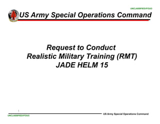 1
UNCLASSIFIED//FOUO
UNCLASSIFIED//FOUO
US Army Special Operations Command
US Army Special Operations Command
Request to Conduct
Realistic Military Training (RMT)
JADE HELM 15
 