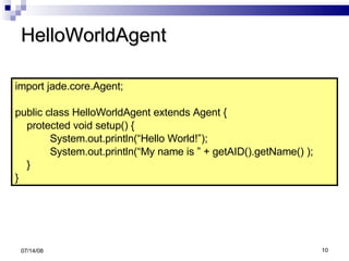 HelloWorldAgent 06/04/09 import jade.core.Agent; public class HelloWorldAgent extends Agent { protected void setup() { System.out.println(“Hello World!”);  System.out.println(“My name is ” + getAID().getName() ); } } 