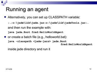 Running an agent Alternatively, you can set up CLASSPATH variable : ;.;c:\jade\lib\jade.jar;c:\jade\lib\jadeTools.jar;… and then run the example with: java jade.Boot fred:HelloWorldAgent or create a batch file (e.g., helloworld.bat): java -classpath <jade-jars> jade.Boot    fred:HelloWorldAgent inside jade directory and run it 06/04/09 