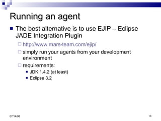Running an agent The best alternative is to use EJIP – Eclipse JADE Integration Plugin http://www.mars-team.com/ejip/   simply run your agents from your development environment requirements: JDK 1.4.2 (at least) Eclipse 3.2 06/04/09 