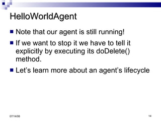 HelloWorldAgent Note that our agent is still running! If we want to stop it we have to tell it explicitly by executing its doDelete() method. Let’s learn more about an agent’s lifecycle 06/04/09 