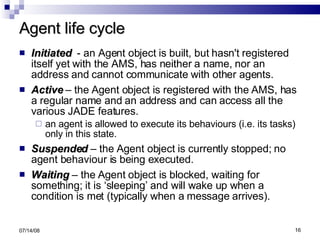Agent life cycle Initiated   - an Agent object is built, but hasn't registered itself yet with the AMS, has neither a name, nor an address and cannot communicate with other agents. Active  – the Agent object is registered with the AMS, has a regular name and an address and can access all the various JADE features. an agent is allowed to execute its behaviours (i.e. its tasks) only in this state. Suspended  – the Agent object is currently stopped; no agent behaviour is being executed. Waiting  – the Agent object is blocked, waiting for something; it is ‘sleeping’ and will wake up when a condition is met (typically when a message arrives). 06/04/09 