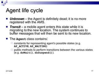 Agent life cycle Unknown  – the Agent is definitely dead; it is no more registered with the AMS. Transit  – a mobile agent enters this state while it is migrating to the new location. The system continues to buffer messages that will then be sent to its new location. The   Agent  class contains : constants for representing agent’s possible states (e.g.   AP_ACTIVE ,  AP_WAITING ) public methods to perform transitions between the various states (e.g.  doWait() ,  doSuspend() ). 06/04/09 