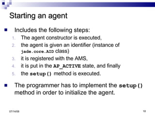 Starting an agent Includes the following steps:   The agent constructor is executed,  the agent is given an identifier (instance of  jade.core.AID  class)  it is registered with the AMS,  it is put in the  AP_ACTIVE  state, and finally the  setup()  method is executed. The programmer has to implement the  setup()  method in order to initialize the agent.  06/04/09 