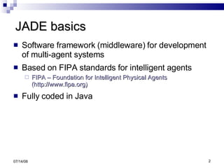JADE basics Software framework (middleware) for development of multi-agent systems Based on FIPA standards for intelligent agents FIPA – Foundation for Intelligent Physical Agents (http://www.fipa.org) Fully coded in Java 06/04/09 