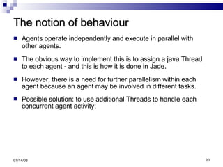 The notion of behaviour Agents operate independently and execute in parallel with other agents . The obvious way to implement this is to assign a java Thread to each agent - and this is how it is done in Jade . However, there is a need for further parallelism within each agent because an agent may be involved in different tasks. Possible solution: to use additional Threads to handle each concurrent agent activity;  06/04/09 