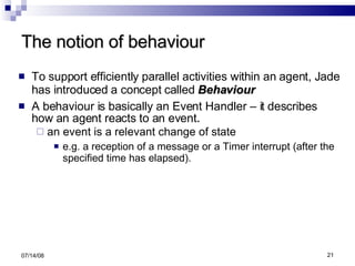 The notion of behaviour To support efficiently parallel activities within an agent, Jade has introduced a concept called  Behaviour A behaviour is basically an Event Handler – it describes how an agent reacts to an event . an event is a relevant change of state e.g. a reception of a message or a Timer interrupt (after the specified time has elapsed). 06/04/09 