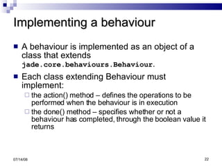 Implementing a behaviour A behaviour is implemented as an object of a class that extends  jade.core.behaviours.Behaviour .  Each class extending Behaviour must implement: the action() method – defines the operations to be performed when the behaviour is in execution  the done() method – specifies whether or not a behaviour has completed, through the boolean value it returns 06/04/09 