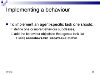Implementing a behaviour To implement an agent-specific task one should: define one or more Behaviour subclasses,  add the behaviour objects to the agent’s task list using  addBehaviour(Behaviour) method 06/04/09 
