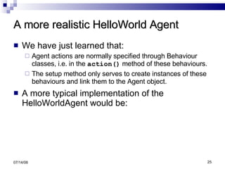 A more realistic HelloWorld Agent We have just learned that: Agent actions are normally specified through Behaviour classes, i.e. in the  action()  method of these behaviours. The setup method only serves to create instances of these behaviours and link them to the Agent object. A more typical implementation of the HelloWorldAgent would be:   06/04/09 