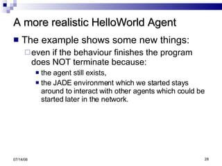 A more realistic HelloWorld Agent The example shows some new things: even if the behaviour finishes the program does NOT terminate because: the agent still exists, the JADE environment which we started stays around to interact with other agents which could be started later in the network. 06/04/09 