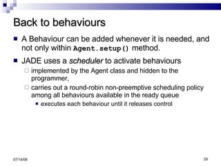 Back to behaviours A Behaviour can be added whenever it is needed, and not only within  Agent.setup()  method. JADE uses a  scheduler  to activate behaviours implemented by the Agent class and hidden to the programmer, carries out a round-robin non-preemptive scheduling policy among all behaviours available in the ready queue  executes each behaviour until it releases control 06/04/09 