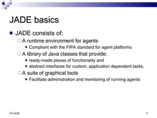 JADE basics JADE consists of:  A runtime environment for agents Compliant with the FIPA standard for agent platforms  A library of Java classes that provide: ready-made pieces of functionality and  abstract interfaces for custom, application dependent tasks. A suite of graphical tools  Facilitate administration and monitoring of running agents 06/04/09 