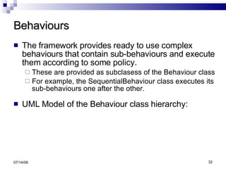 Behaviours The framework provides ready to use complex behaviours that contain sub-behaviours and execute them according to some policy. These are provided as subclasess of the Behaviour class For example, the SequentialBehaviour class executes its sub-behaviours one after the other. UML Model of the Behaviour class hierarchy: 06/04/09 